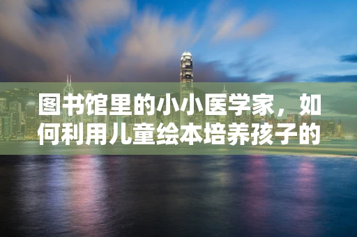图书馆里的小小医学家，如何利用儿童绘本培养孩子的健康意识？