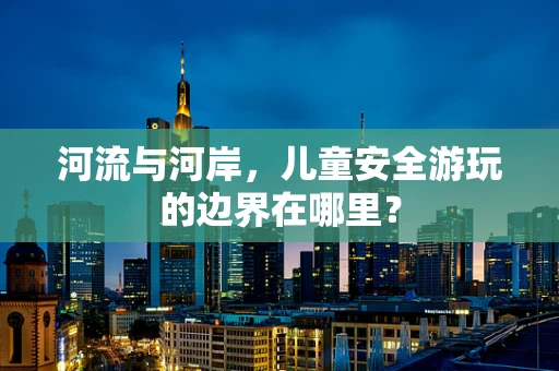 河流与河岸，儿童安全游玩的边界在哪里？