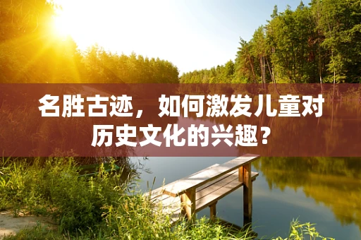 名胜古迹，如何激发儿童对历史文化的兴趣？