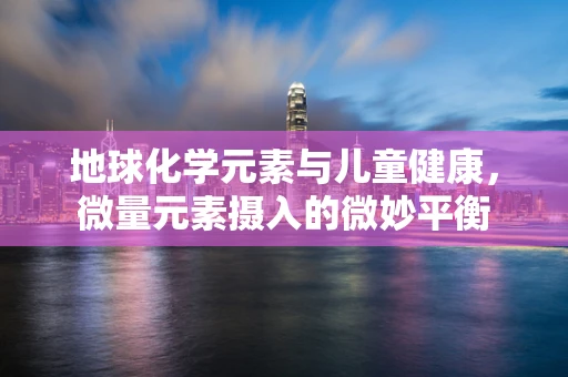 地球化学元素与儿童健康，微量元素摄入的微妙平衡
