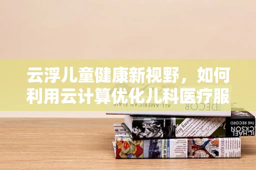 云浮儿童健康新视野，如何利用云计算优化儿科医疗服务？