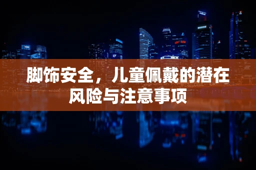 脚饰安全，儿童佩戴的潜在风险与注意事项