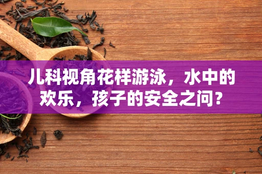 儿科视角花样游泳，水中的欢乐，孩子的安全之问？