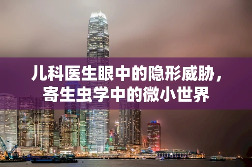 儿科医生眼中的隐形威胁，寄生虫学中的微小世界