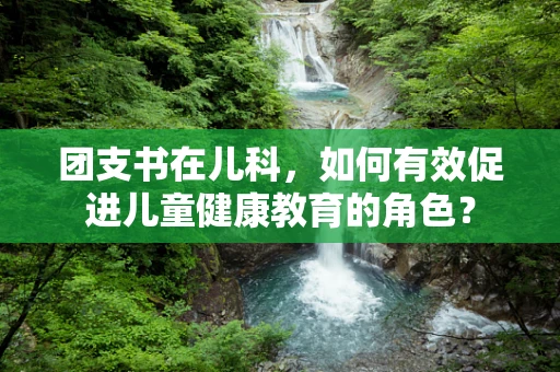 团支书在儿科，如何有效促进儿童健康教育的角色？