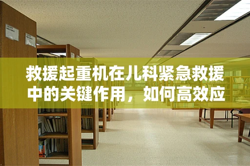 救援起重机在儿科紧急救援中的关键作用，如何高效应对突发儿童伤患转移？