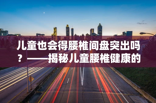 儿童也会得腰椎间盘突出吗？——揭秘儿童腰椎健康的‘隐形威胁’