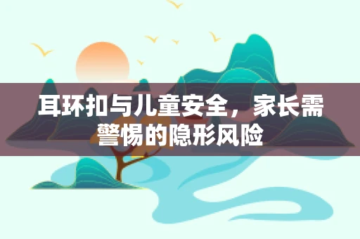 耳环扣与儿童安全，家长需警惕的隐形风险