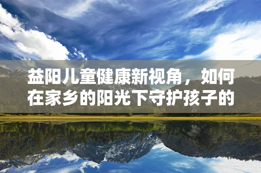 益阳儿童健康新视角，如何在家乡的阳光下守护孩子的益起成长？