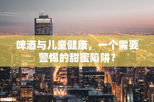啤酒与儿童健康，一个需要警惕的甜蜜陷阱？