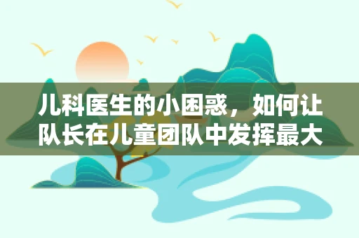 儿科医生的小困惑，如何让队长在儿童团队中发挥最大效用？