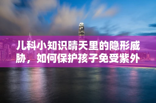 儿科小知识晴天里的隐形威胁，如何保护孩子免受紫外线伤害？