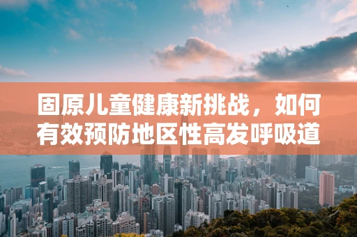 固原儿童健康新挑战，如何有效预防地区性高发呼吸道感染？