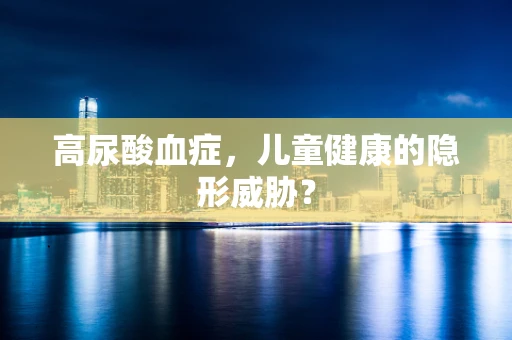 高尿酸血症，儿童健康的隐形威胁？