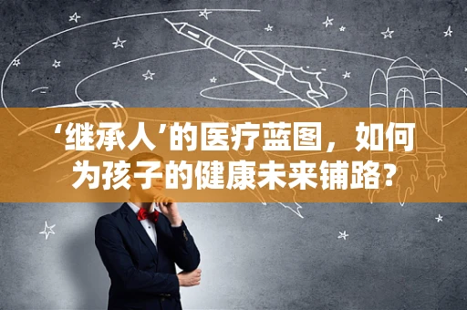 ‘继承人’的医疗蓝图，如何为孩子的健康未来铺路？