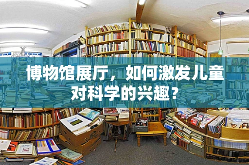 博物馆展厅，如何激发儿童对科学的兴趣？