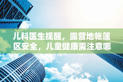 儿科医生提醒，露营地帐篷区安全，儿童健康需注意哪些细节？