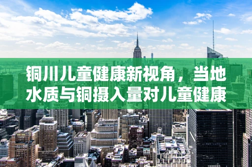 铜川儿童健康新视角，当地水质与铜摄入量对儿童健康的影响