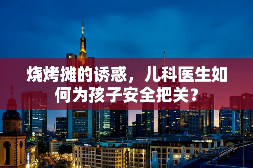 烧烤摊的诱惑，儿科医生如何为孩子安全把关？