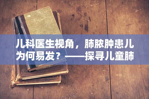 儿科医生视角，肺脓肿患儿为何易发？——探寻儿童肺部健康的隐形威胁