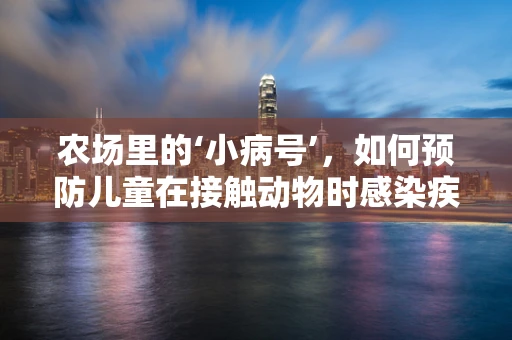 农场里的‘小病号’，如何预防儿童在接触动物时感染疾病？