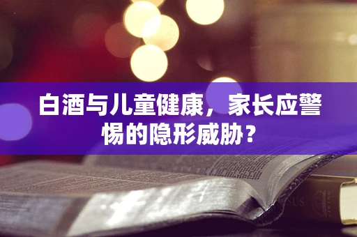 白酒与儿童健康，家长应警惕的隐形威胁？