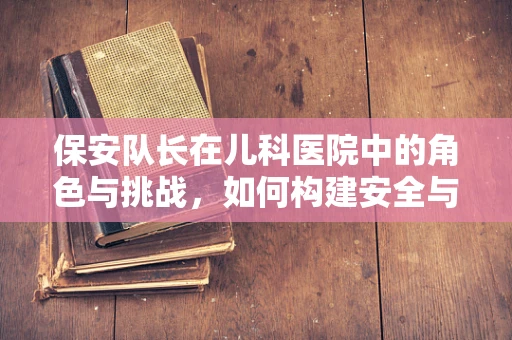 保安队长在儿科医院中的角色与挑战，如何构建安全与和谐的医疗环境？