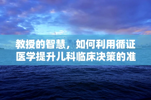 教授的智慧，如何利用循证医学提升儿科临床决策的准确性？