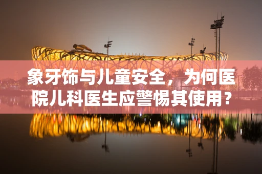 象牙饰与儿童安全，为何医院儿科医生应警惕其使用？