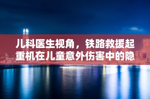 儿科医生视角，铁路救援起重机在儿童意外伤害中的隐形作用