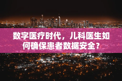 数字医疗时代，儿科医生如何确保患者数据安全？