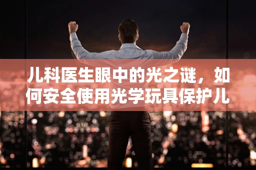 儿科医生眼中的光之谜，如何安全使用光学玩具保护儿童视力？