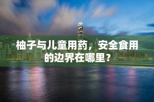 柚子与儿童用药，安全食用的边界在哪里？