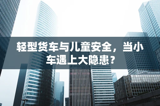 轻型货车与儿童安全，当小车遇上大隐患？