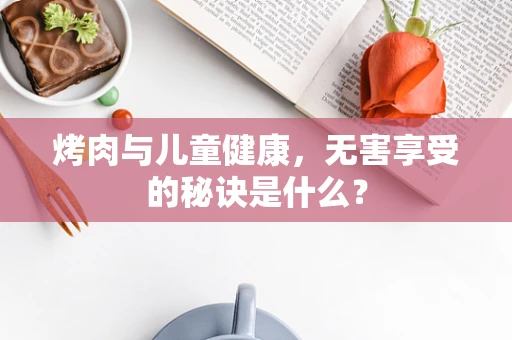 烤肉与儿童健康，无害享受的秘诀是什么？