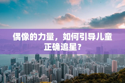 偶像的力量，如何引导儿童正确追星？