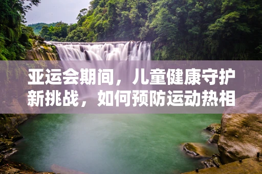 亚运会期间，儿童健康守护新挑战，如何预防运动热相关儿科疾病？