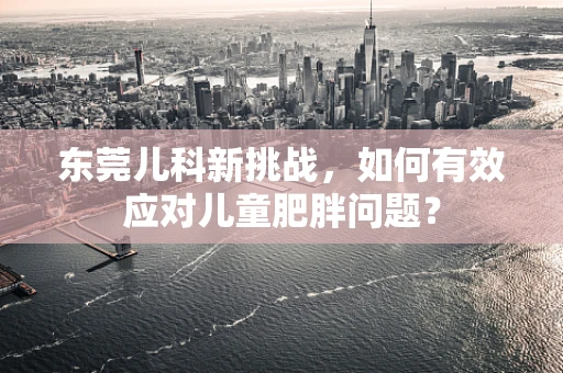 东莞儿科新挑战，如何有效应对儿童肥胖问题？