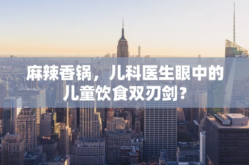 麻辣香锅，儿科医生眼中的儿童饮食双刃剑？