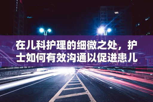 在儿科护理的细微之处，护士如何有效沟通以促进患儿治疗依从性？