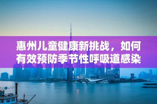 惠州儿童健康新挑战，如何有效预防季节性呼吸道感染？