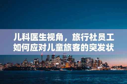 儿科医生视角，旅行社员工如何应对儿童旅客的突发状况？
