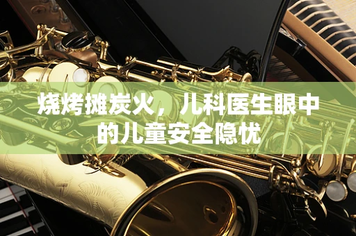 烧烤摊炭火，儿科医生眼中的儿童安全隐忧