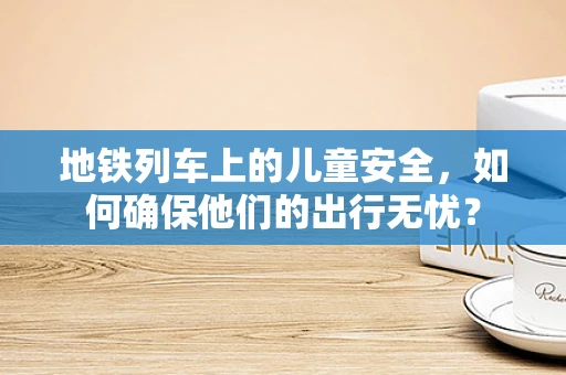 地铁列车上的儿童安全，如何确保他们的出行无忧？