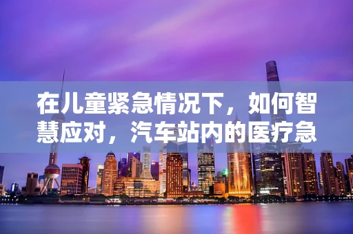 在儿童紧急情况下，如何智慧应对，汽车站内的医疗急救知识