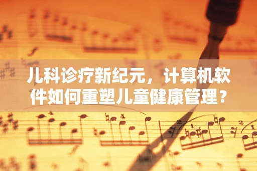 儿科诊疗新纪元，计算机软件如何重塑儿童健康管理？