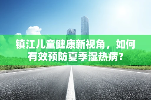 镇江儿童健康新视角，如何有效预防夏季湿热病？