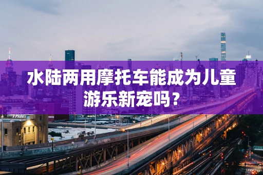 水陆两用摩托车能成为儿童游乐新宠吗？
