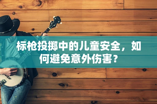 标枪投掷中的儿童安全，如何避免意外伤害？