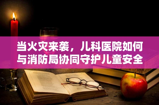 当火灾来袭，儿科医院如何与消防局协同守护儿童安全？